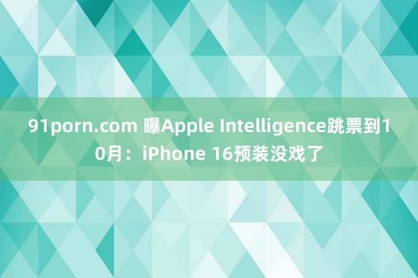 91porn.com 曝Apple Intelligence跳票到10月：iPhone 16预装没戏了