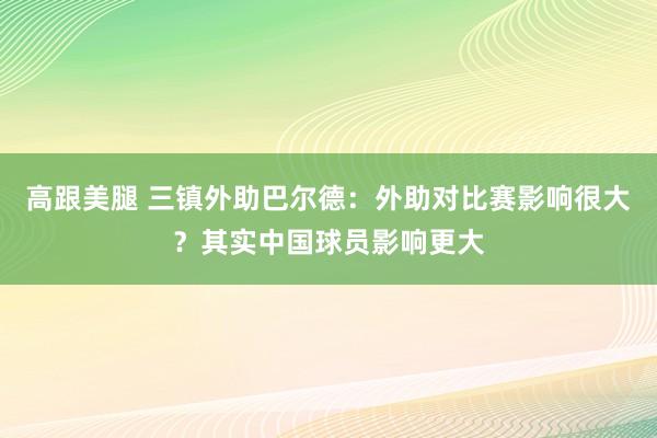 高跟美腿 三镇外助巴尔德：外助对比赛影响很大？其实中国球员影响更大