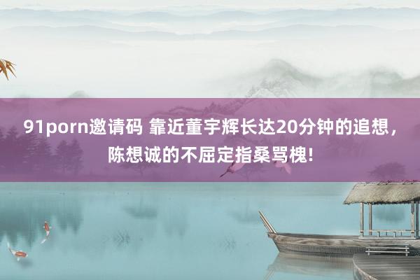 91porn邀请码 靠近董宇辉长达20分钟的追想，陈想诚的不屈定指桑骂槐!