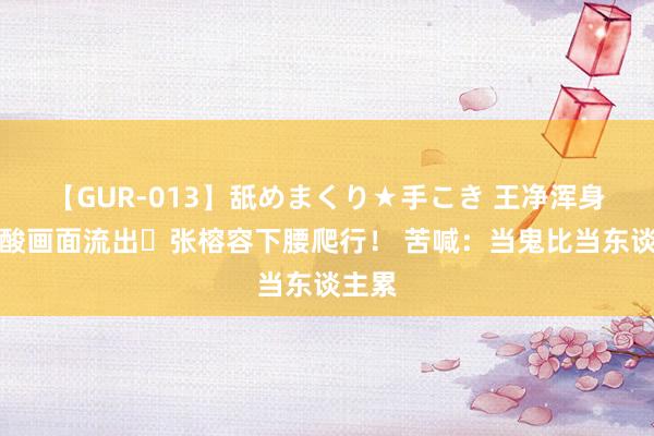 【GUR-013】舐めまくり★手こき 王净浑身血心酸画面流出⋯张榕容下腰爬行！ 苦喊：当鬼比当东谈主累