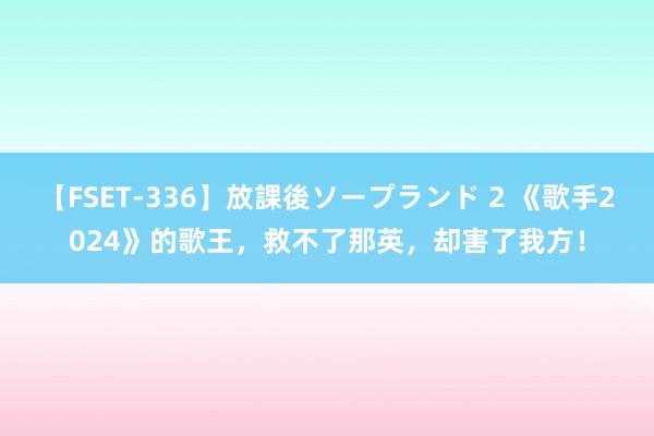 【FSET-336】放課後ソープランド 2 《歌手2024》的歌王，救不了那英，却害了我方！