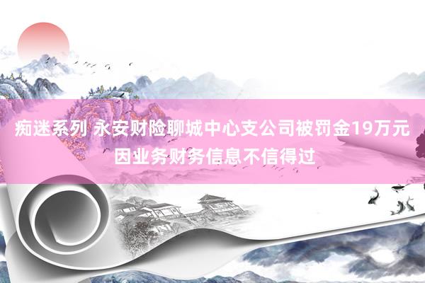 痴迷系列 永安财险聊城中心支公司被罚金19万元 因业务财务信息不信得过