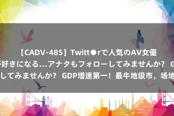 【CADV-485】Twitt●rで人気のAV女優 SNSでますますAV女優が好きになる…アナタもフォローしてみませんか？ GDP增速第一！最牛地级市，场地回转了