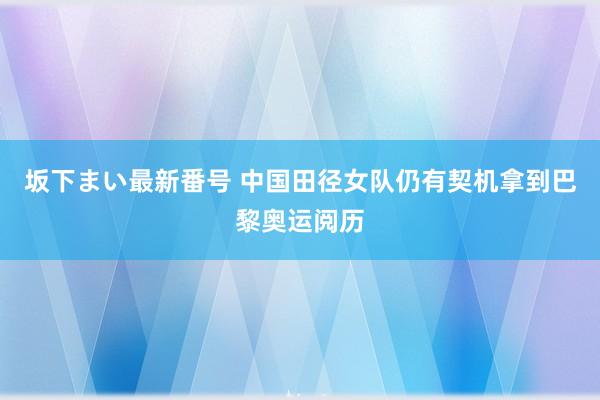 坂下まい最新番号 中国田径女队仍有契机拿到巴黎奥运阅历