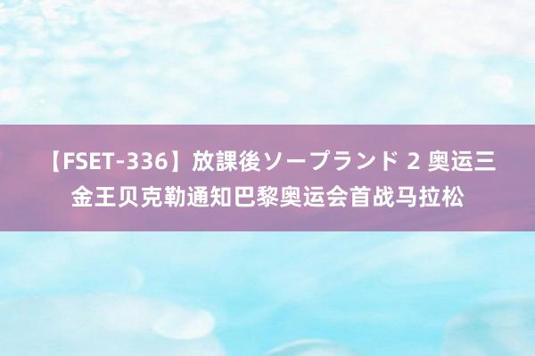 【FSET-336】放課後ソープランド 2 奥运三金王贝克勒通知巴黎奥运会首战马拉松