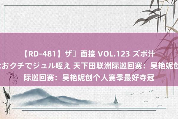 【RD-481】ザ・面接 VOL.123 ズボ汁 伝染 逆面接 上品なおクチでジュル咥え 天下田联洲际巡回赛：吴艳妮创个人赛季最好夺冠