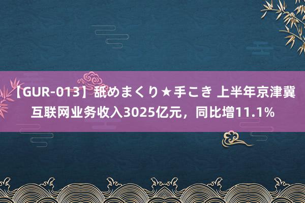 【GUR-013】舐めまくり★手こき 上半年京津冀互联网业务收入3025亿元，同比增11.1%