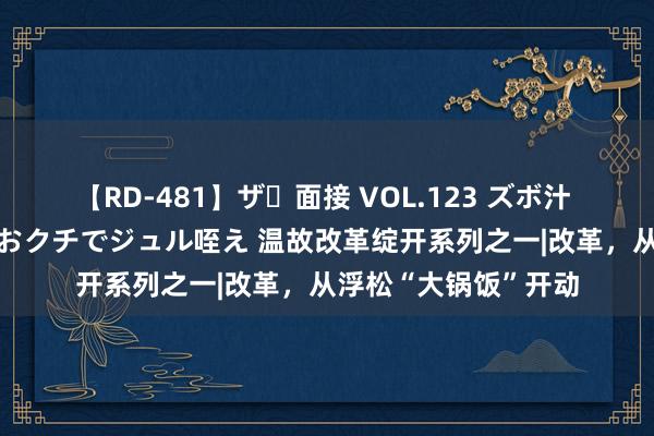 【RD-481】ザ・面接 VOL.123 ズボ汁 伝染 逆面接 上品なおクチでジュル咥え 温故改革绽开系列之一|改革，从浮松“大锅饭”开动