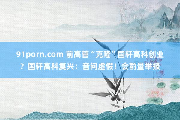 91porn.com 前高管“克隆”国轩高科创业？国轩高科复兴：音问虚假！会酌量举报