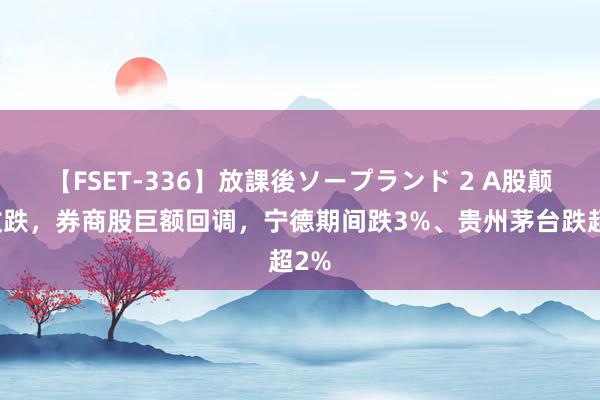 【FSET-336】放課後ソープランド 2 A股颠簸收跌，券商股巨额回调，宁德期间跌3%、贵州茅台跌超2%