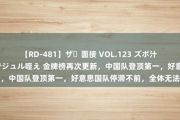 【RD-481】ザ・面接 VOL.123 ズボ汁 伝染 逆面接 上品なおクチでジュル咥え 金牌榜再次更新，中国队登顶第一，好意思国队停滞不前，全体无法分档