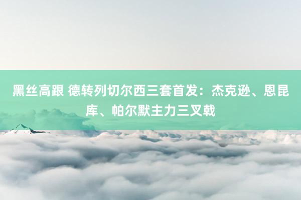 黑丝高跟 德转列切尔西三套首发：杰克逊、恩昆库、帕尔默主力三叉戟