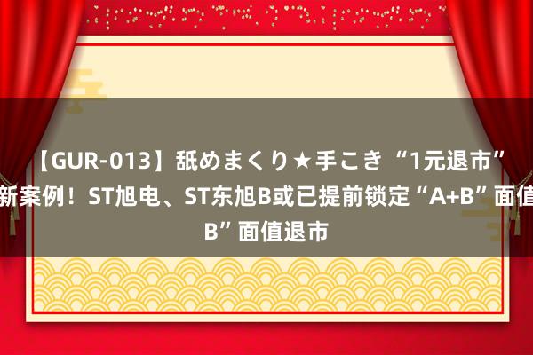 【GUR-013】舐めまくり★手こき “1元退市”再添新案例！ST旭电、ST东旭B或已提前锁定“A+B”面值退市