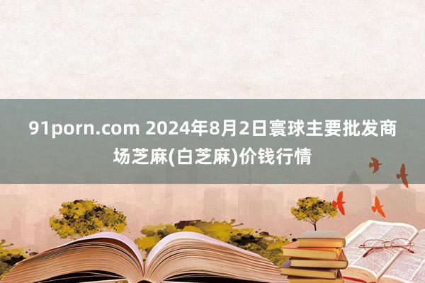 91porn.com 2024年8月2日寰球主要批发商场芝麻(白芝麻)价钱行情