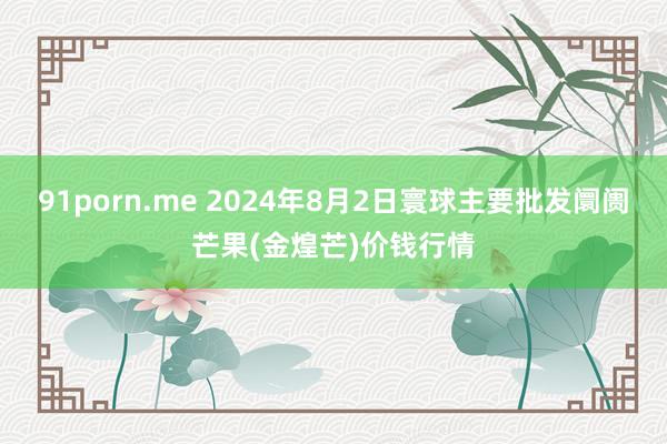 91porn.me 2024年8月2日寰球主要批发阛阓芒果(金煌芒)价钱行情