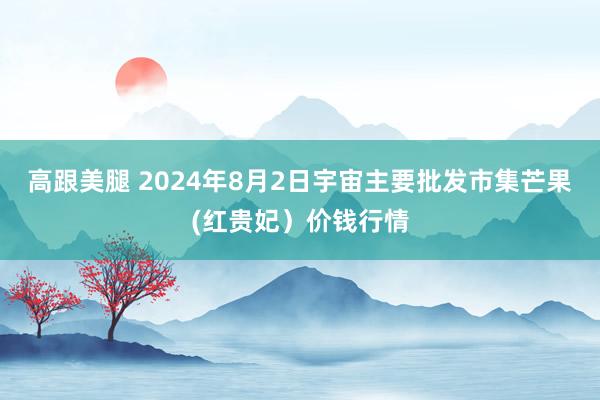 高跟美腿 2024年8月2日宇宙主要批发市集芒果(红贵妃）价钱行情