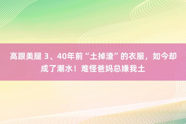 高跟美腿 3、40年前“土掉渣”的衣服，如今却成了潮水！难怪爸妈总嫌我土