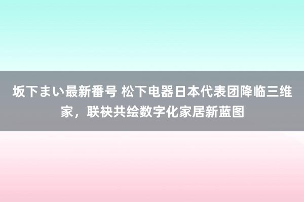 坂下まい最新番号 松下电器日本代表团降临三维家，<a href=