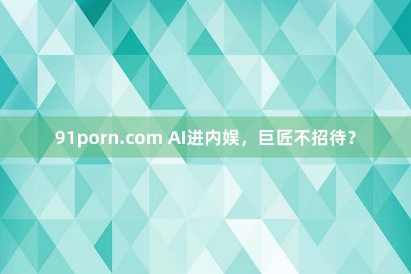 91porn.com AI进内娱，巨匠不招待？