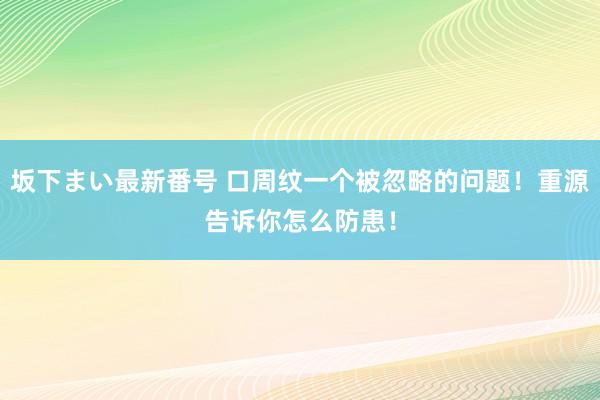 坂下まい最新番号 口周纹一个被忽略的问题！重源告诉你怎么防患！