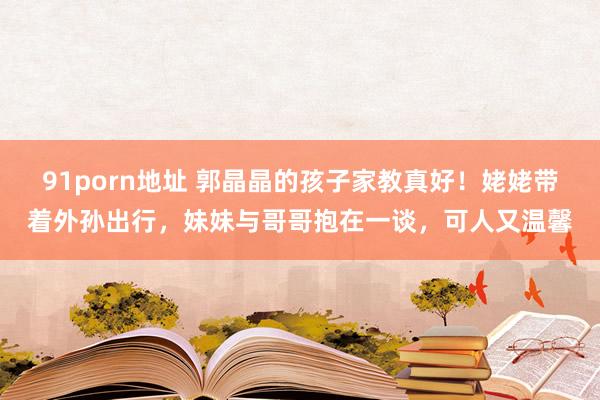 91porn地址 郭晶晶的孩子家教真好！姥姥带着外孙出行，妹妹与哥哥抱在一谈，可人又温馨