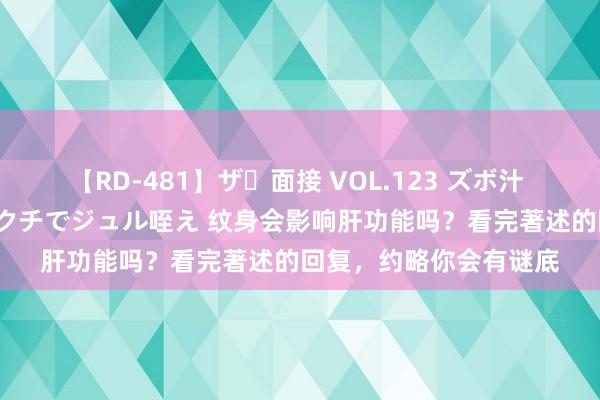 【RD-481】ザ・面接 VOL.123 ズボ汁 伝染 逆面接 上品なおクチでジュル咥え 纹身会影响肝功能吗？看完著述的回复，约略你会有谜底