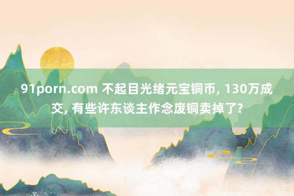 91porn.com 不起目光绪元宝铜币， 130万成交， 有些许东谈主作念废铜卖掉了?