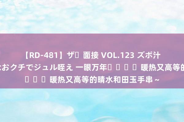 【RD-481】ザ・面接 VOL.123 ズボ汁 伝染 逆面接 上品なおクチでジュル咥え 一眼万年❗️❗️暖热又高等的晴水和田玉手串～