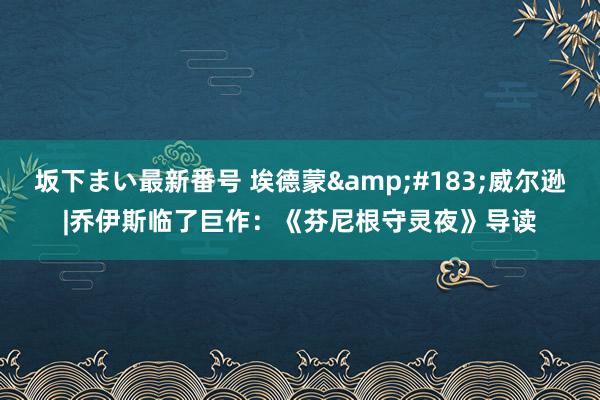 坂下まい最新番号 埃德蒙&#183;威尔逊|乔伊斯临了巨作：《芬尼根守灵夜》导读