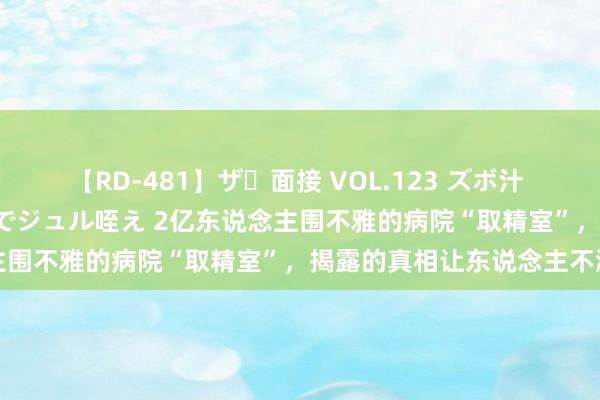 【RD-481】ザ・面接 VOL.123 ズボ汁 伝染 逆面接 上品なおクチでジュル咥え 2亿东说念主围不雅的病院“取精室”，揭露的真相让东说念主不测