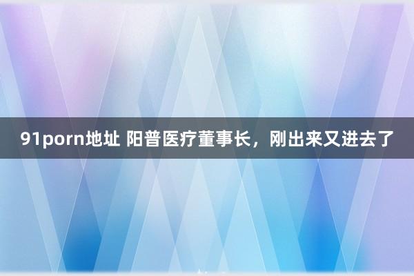 91porn地址 阳普医疗董事长，刚出来又进去了