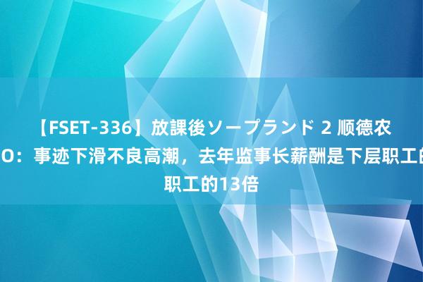 【FSET-336】放課後ソープランド 2 顺德农商行IPO：事迹下滑不良高潮，去年监事长薪酬是下层职工的13倍