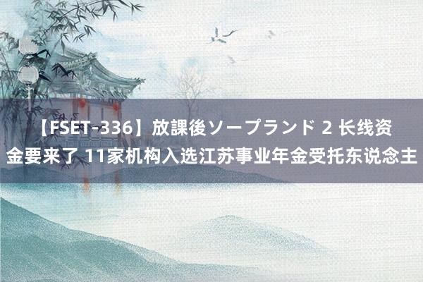 【FSET-336】放課後ソープランド 2 长线资金要来了 11家机构入选江苏事业年金受托东说念主