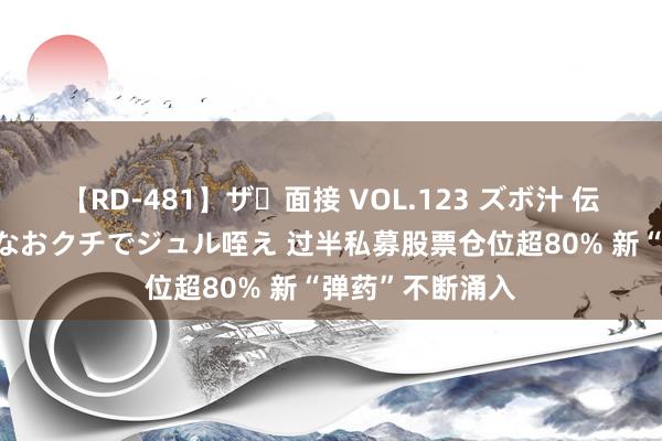 【RD-481】ザ・面接 VOL.123 ズボ汁 伝染 逆面接 上品なおクチでジュル咥え 过半私募股票仓位超80% 新“弹药”不断涌入