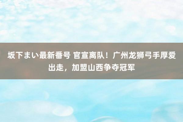 坂下まい最新番号 官宣离队！广州龙狮弓手厚爱出走，加盟山西争夺冠军