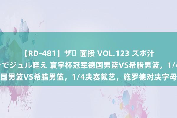 【RD-481】ザ・面接 VOL.123 ズボ汁 伝染 逆面接 上品なおクチでジュル咥え 寰宇杯冠军德国男篮VS希腊男篮，1/4决赛献艺，施罗德对决字母哥