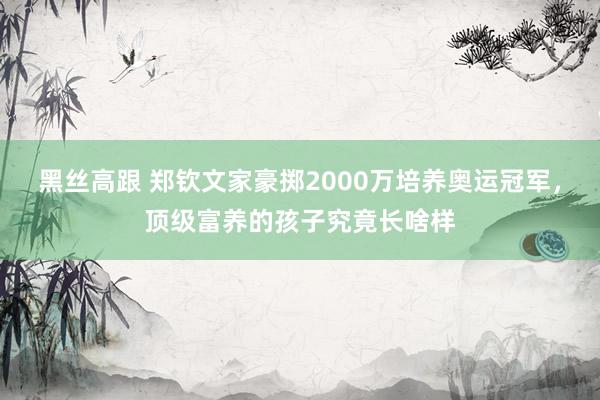 黑丝高跟 郑钦文家豪掷2000万培养奥运冠军，顶级富养的孩子究竟长啥样