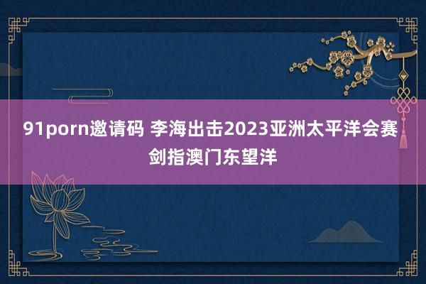 91porn邀请码 李海出击2023亚洲太平洋会赛 剑指澳门东望洋