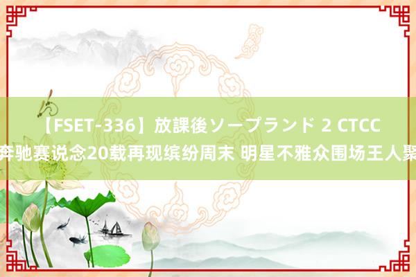 【FSET-336】放課後ソープランド 2 CTCC奔驰赛说念20载再现缤纷周末 明星不雅众围场王人聚