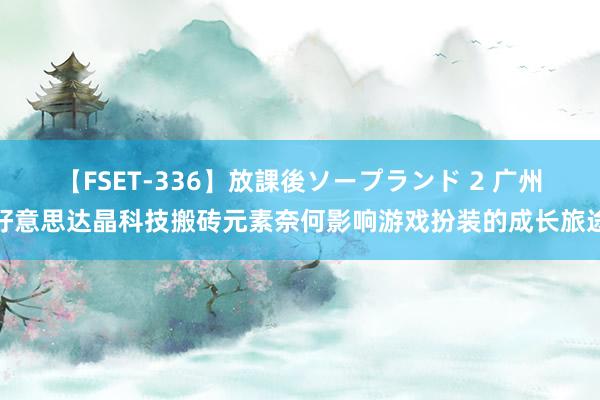 【FSET-336】放課後ソープランド 2 广州好意思达晶科技搬砖元素奈何影响游戏扮装的成长旅途