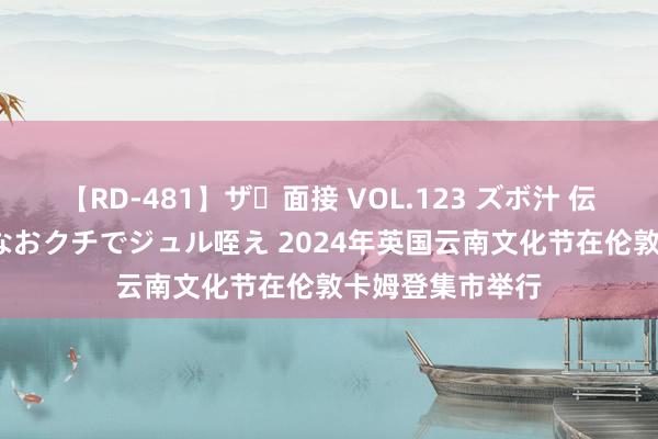 【RD-481】ザ・面接 VOL.123 ズボ汁 伝染 逆面接 上品なおクチでジュル咥え 2024年英国云南文化节在伦敦卡姆登集市举行