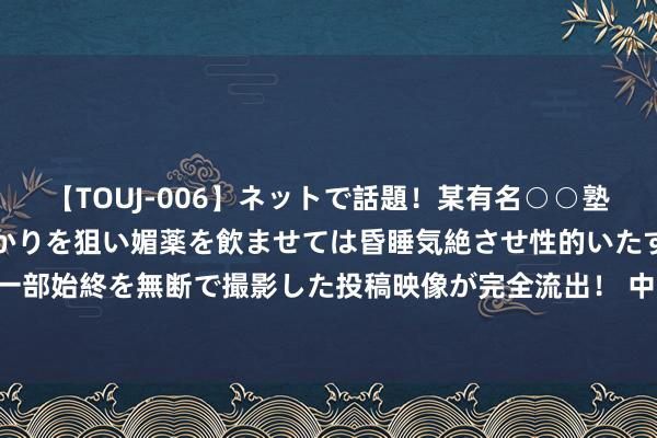 【TOUJ-006】ネットで話題！某有名○○塾講師が未○年の女生徒ばかりを狙い媚薬を飲ませては昏睡気絶させ性的いたずらしたレイプ映像の一部始終を無断で撮影した投稿映像が完全流出！ 中国出动：上半年净利润同比增长5.3% 拟每股派2.6港元