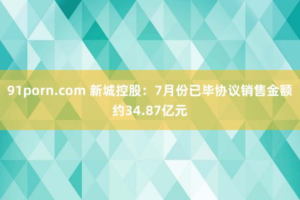 91porn.com 新城控股：7月份已毕协议销售金额约34.87亿元