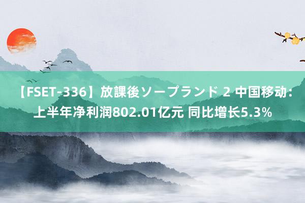 【FSET-336】放課後ソープランド 2 中国移动：上半年净利润802.01亿元 同比增长5.3%