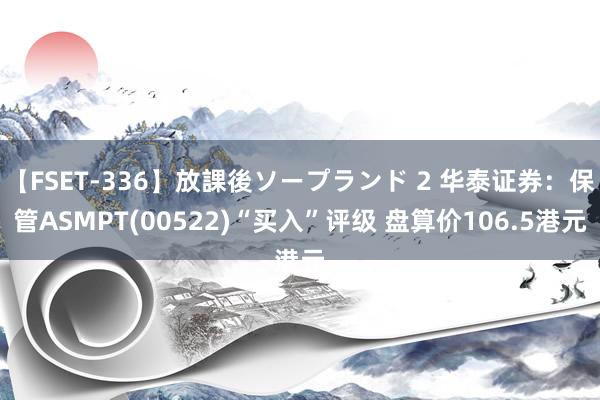 【FSET-336】放課後ソープランド 2 华泰证券：保管ASMPT(00522)“买入”评级 盘算价106.5港元