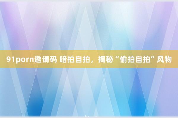 91porn邀请码 暗拍自拍，揭秘“偷拍自拍”风物