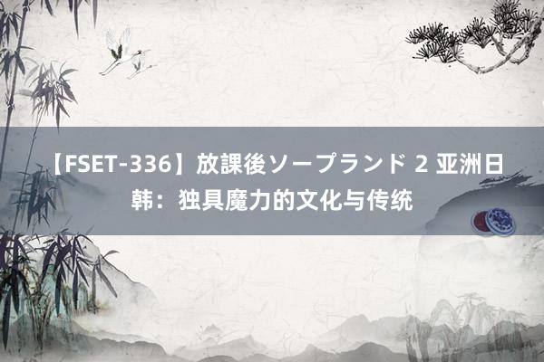 【FSET-336】放課後ソープランド 2 亚洲日韩：独具魔力的文化与传统