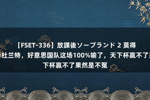 【FSET-336】放課後ソープランド 2 莫得库里詹姆斯杜兰特，好意思国队这场100%输了，天下杯赢不了果然是不冤