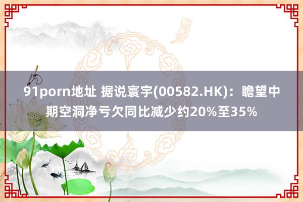 91porn地址 据说寰宇(00582.HK)：瞻望中期空洞净亏欠同比减少约20%至35%