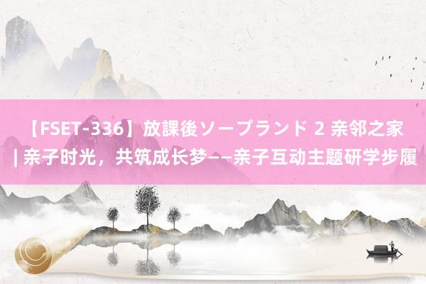 【FSET-336】放課後ソープランド 2 亲邻之家 | 亲子时光，共筑成长梦——亲子互动主题研学步履